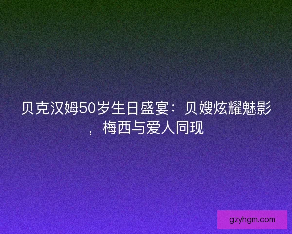 贝克汉姆50岁生日盛宴：贝嫂炫耀魅影，梅西与爱人同现