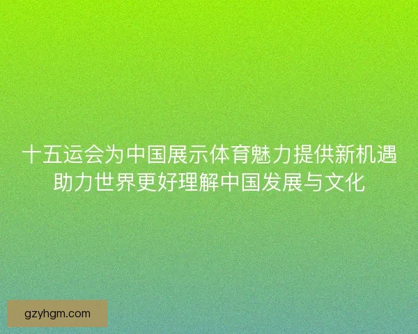 十五运会为中国展示体育魅力提供新机遇助力世界更好理解中国发展与文化